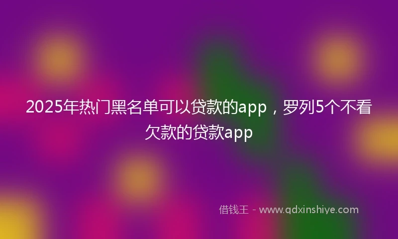 2025年热门黑名单可以贷款的app，罗列5个不看欠款的贷款app