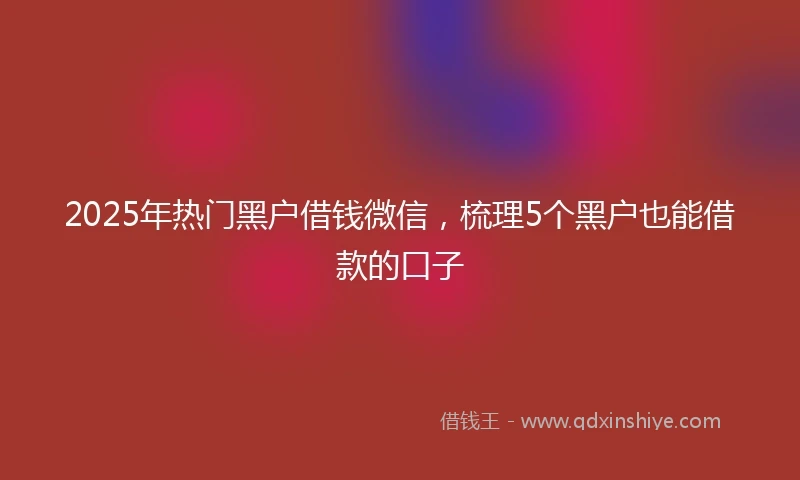 2025年热门黑户借钱微信，梳理5个黑户也能借款的口子