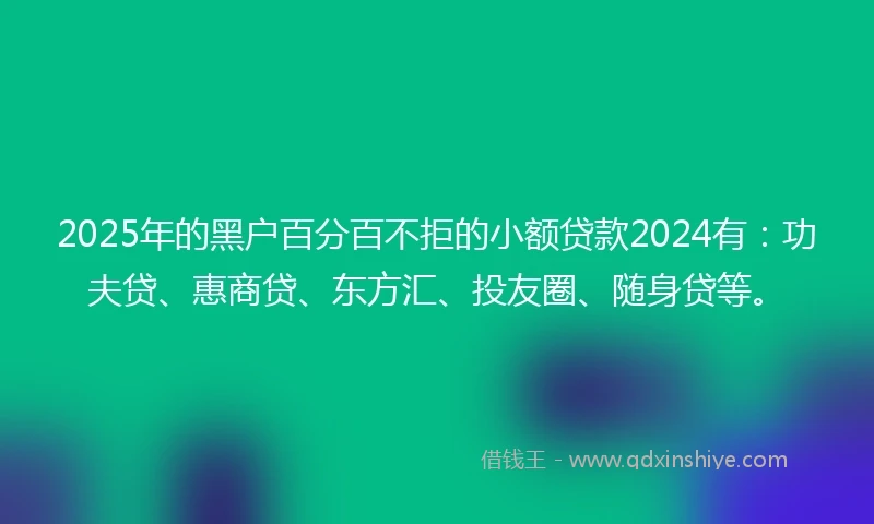 2025年的黑户百分百不拒的小额贷款2024有：功夫贷、惠商贷、东方汇、投友圈、随身贷等。