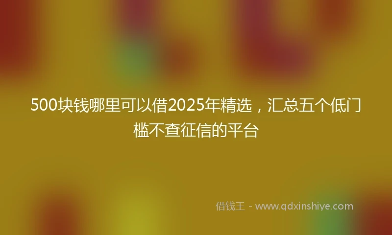 500块钱哪里可以借2025年精选，汇总五个低门槛不查征信的平台