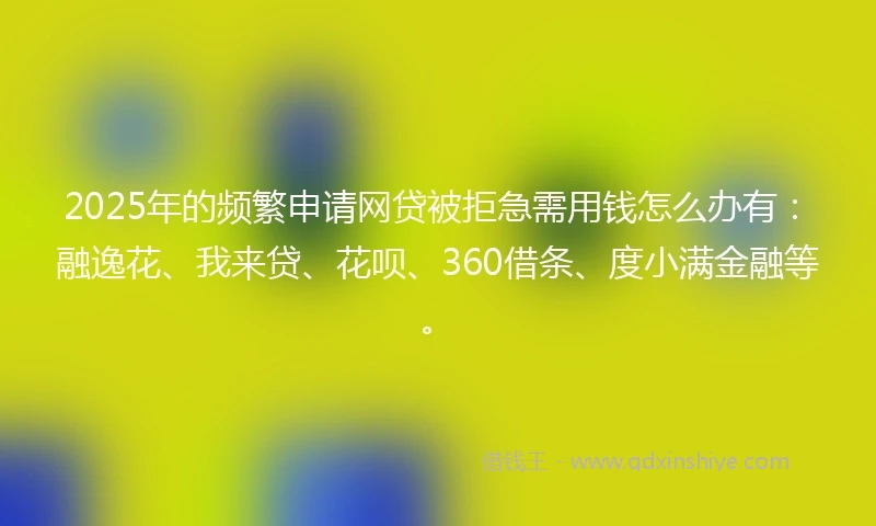 2025年的频繁申请网贷被拒急需用钱怎么办有：融逸花、我来贷、花呗、360借条、度小满金融等。