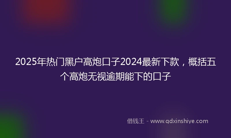 2025年热门黑户高炮口子2024最新下款，概括五个高炮无视逾期能下的口子