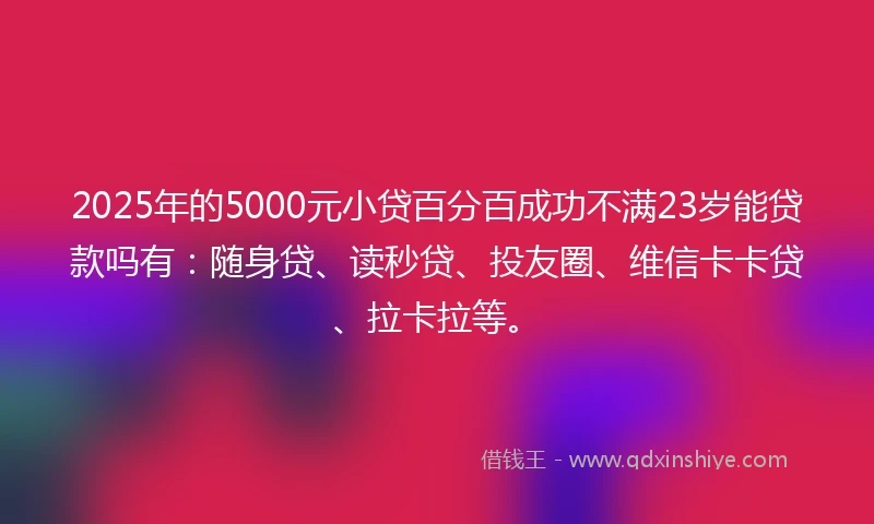 2025年的5000元小贷百分百成功不满23岁能贷款吗有：随身贷、读秒贷、投友圈、维信卡卡贷、拉卡拉等。
