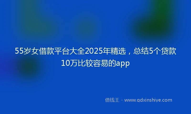 55岁女借款平台大全2025年精选，总结5个贷款10万比较容易的app