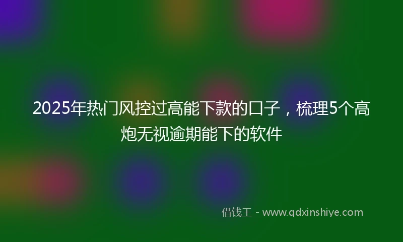 2025年热门风控过高能下款的口子，梳理5个高炮无视逾期能下的软件