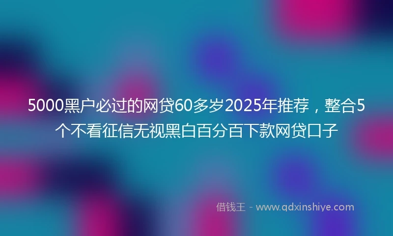 5000黑户必过的网贷60多岁2025年推荐，整合5个不看征信无视黑白百分百下款网贷口子