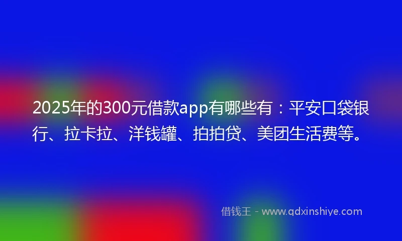 2025年的300元借款app有哪些有：平安口袋银行、拉卡拉、洋钱罐、拍拍贷、美团生活费等。