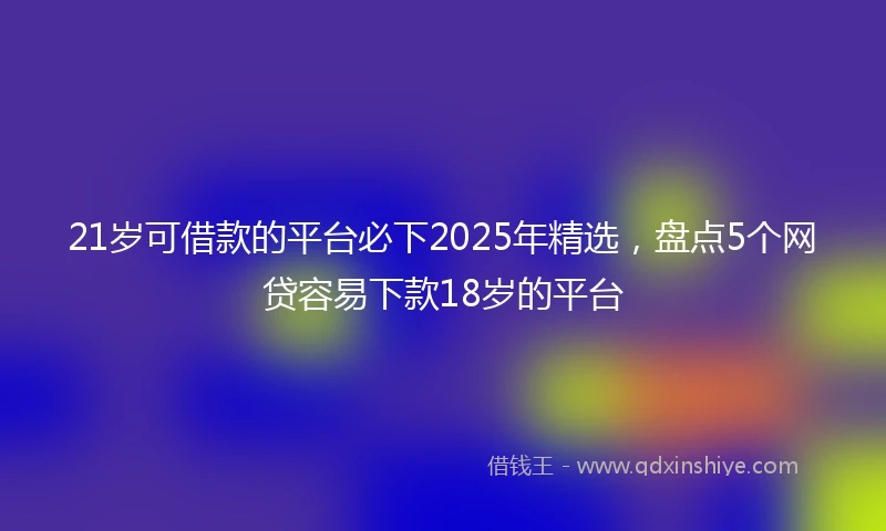 21岁可借款的平台必下2025年精选，盘点5个网贷容易下款18岁的平台