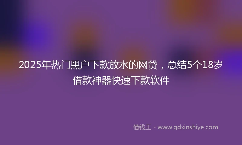 2025年热门黑户下款放水的网贷，总结5个18岁借款神器快速下款软件