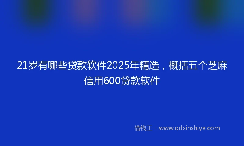 21岁有哪些贷款软件2025年精选，概括五个芝麻信用600贷款软件