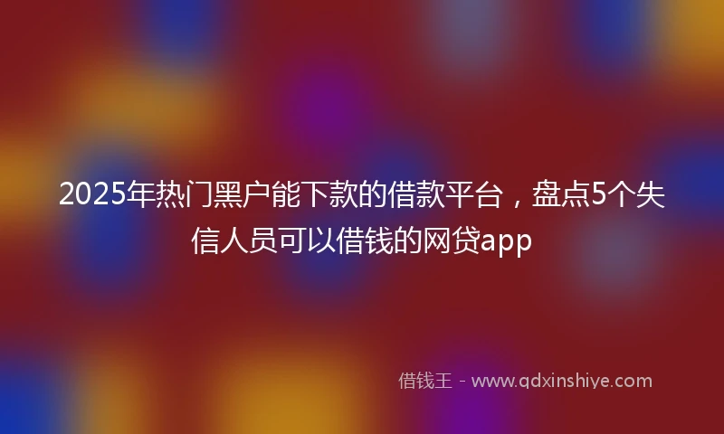 2025年热门黑户能下款的借款平台，盘点5个失信人员可以借钱的网贷app
