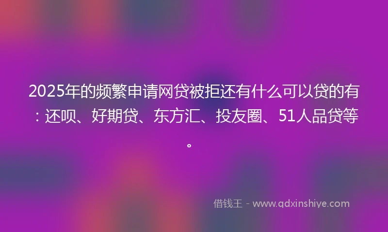 2025年的频繁申请网贷被拒还有什么可以贷的有：还呗、好期贷、东方汇、投友圈、51人品贷等。