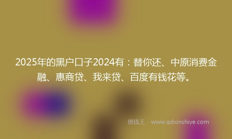 2025年的黑户口子2024有：替你还、中原消费金融、惠商贷、我来贷、百度有钱花等。