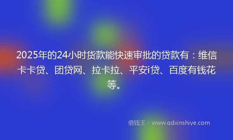 2025年的24小时货款能快速审批的贷款有：维信卡卡贷、团贷网、拉卡拉、平安i贷、百度有钱花等。