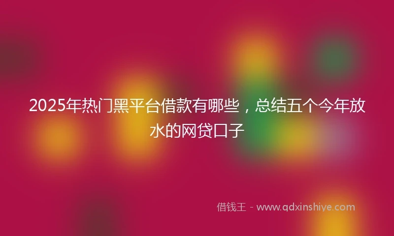 2025年热门黑平台借款有哪些，总结五个今年放水的网贷口子