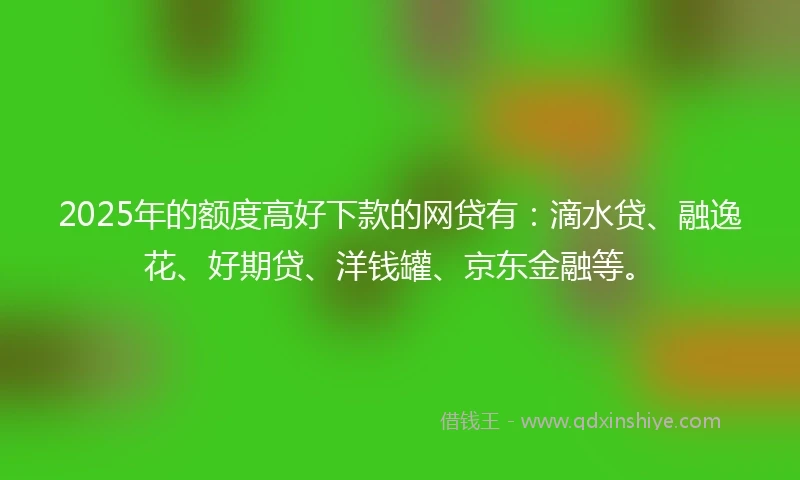 2025年的额度高好下款的网贷有：滴水贷、融逸花、好期贷、洋钱罐、京东金融等。