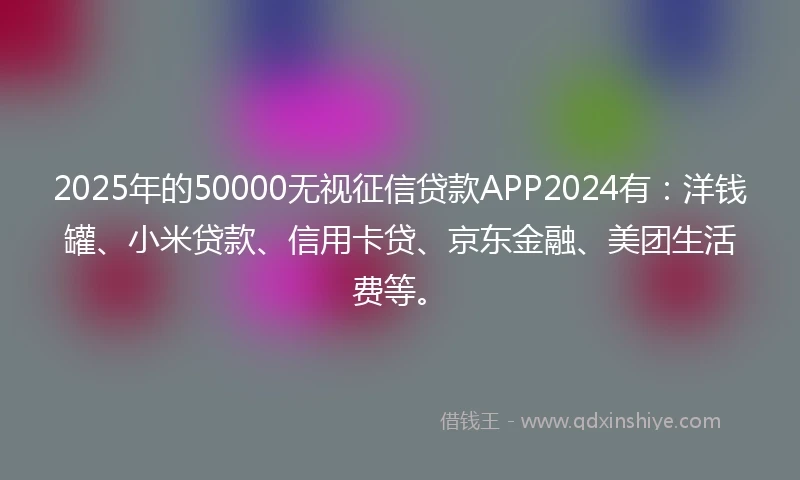 2025年的50000无视征信贷款APP2024有：洋钱罐、小米贷款、信用卡贷、京东金融、美团生活费等。