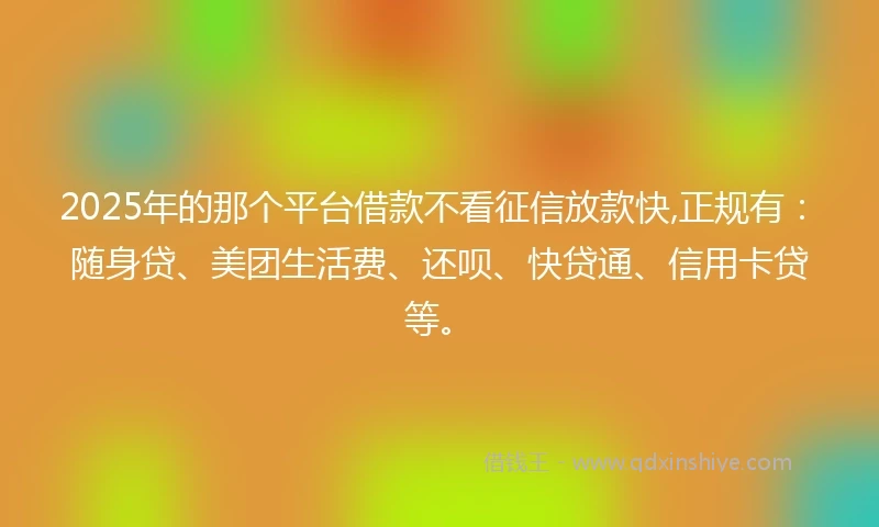 2025年的那个平台借款不看征信放款快,正规有：随身贷、美团生活费、还呗、快贷通、信用卡贷等。