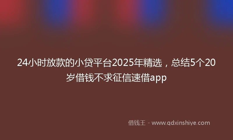 24小时放款的小贷平台2025年精选，总结5个20岁借钱不求征信速借app