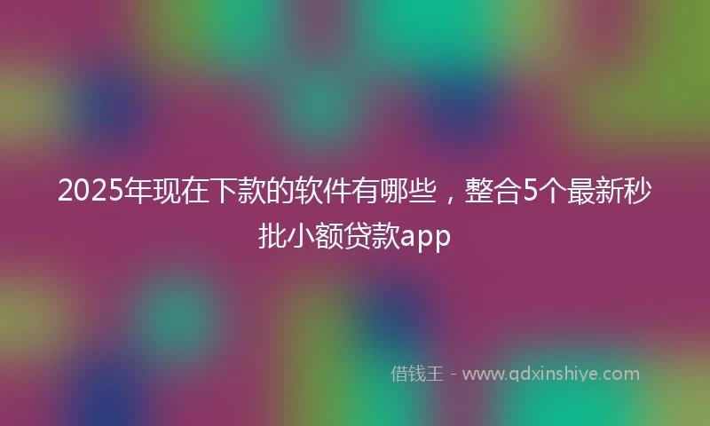 2025年现在下款的软件有哪些，整合5个最新秒批小额贷款app