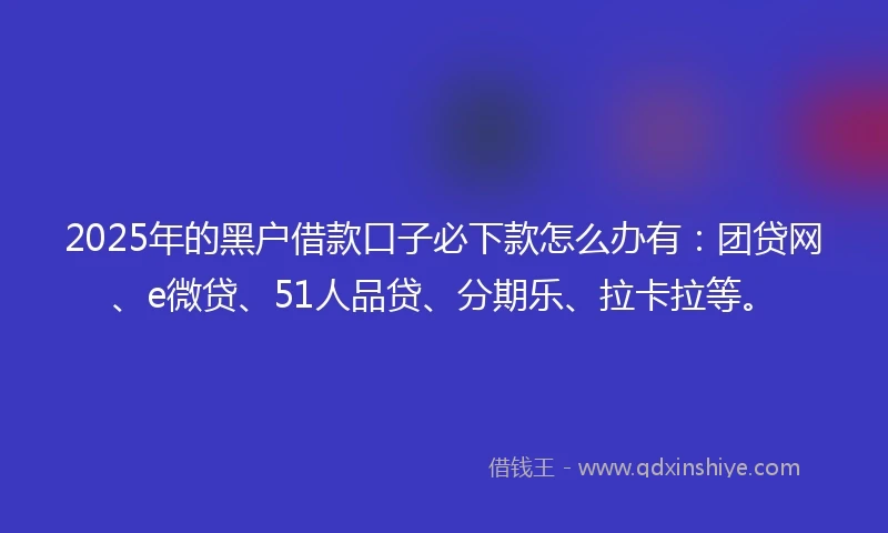 2025年的黑户借款口子必下款怎么办有：团贷网、e微贷、51人品贷、分期乐、拉卡拉等。