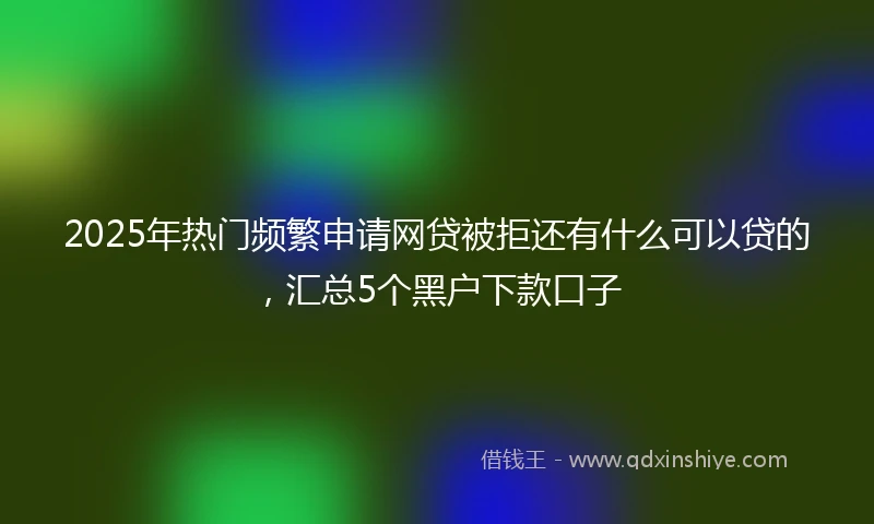 2025年热门频繁申请网贷被拒还有什么可以贷的，汇总5个黑户下款口子