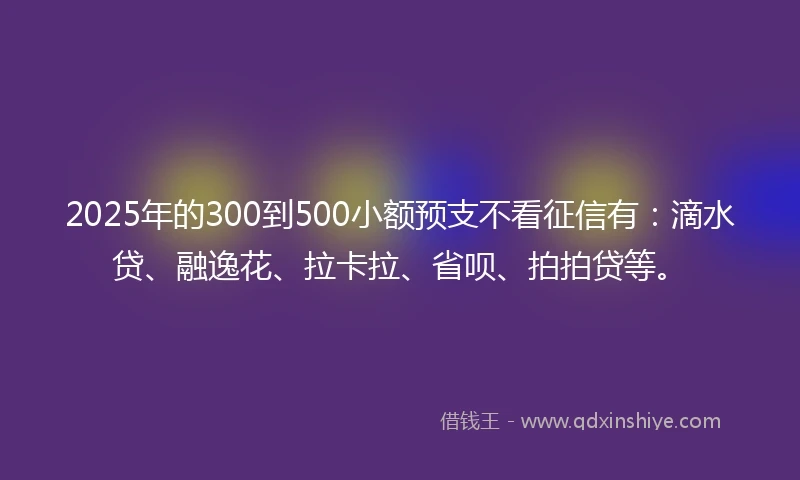 2025年的300到500小额预支不看征信有：滴水贷、融逸花、拉卡拉、省呗、拍拍贷等。