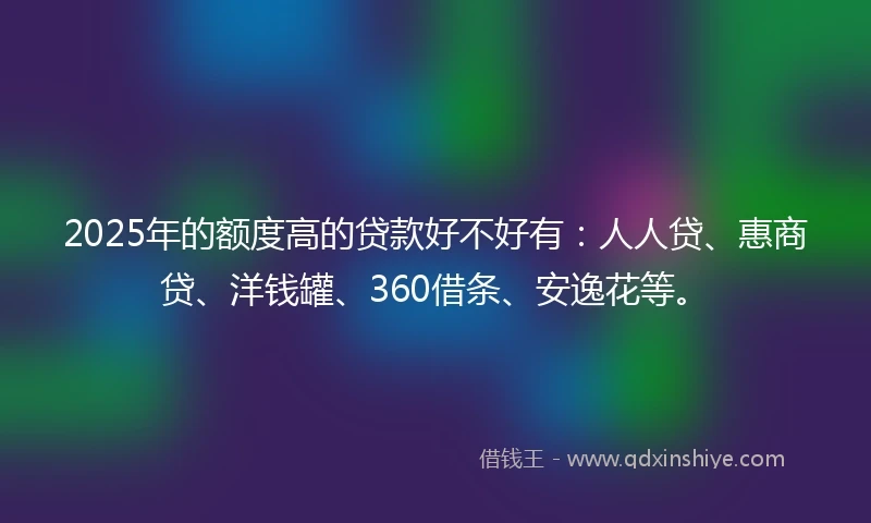 2025年的额度高的贷款好不好有：人人贷、惠商贷、洋钱罐、360借条、安逸花等。