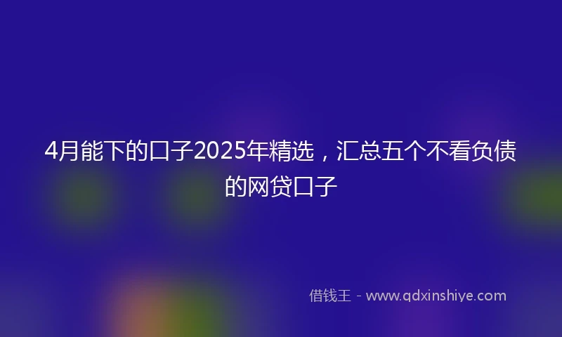 4月能下的口子2025年精选，汇总五个不看负债的网贷口子