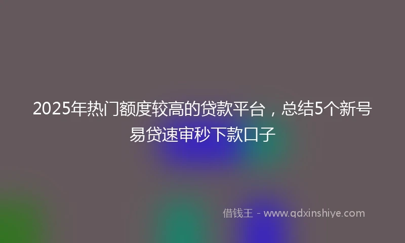 2025年热门额度较高的贷款平台，总结5个新号易贷速审秒下款口子