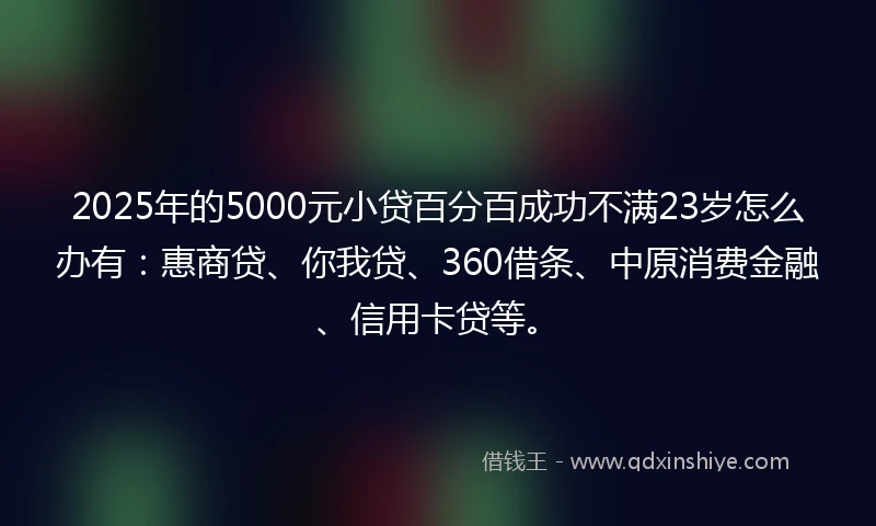 2025年的5000元小贷百分百成功不满23岁怎么办有：惠商贷、你我贷、360借条、中原消费金融、信用卡贷等。
