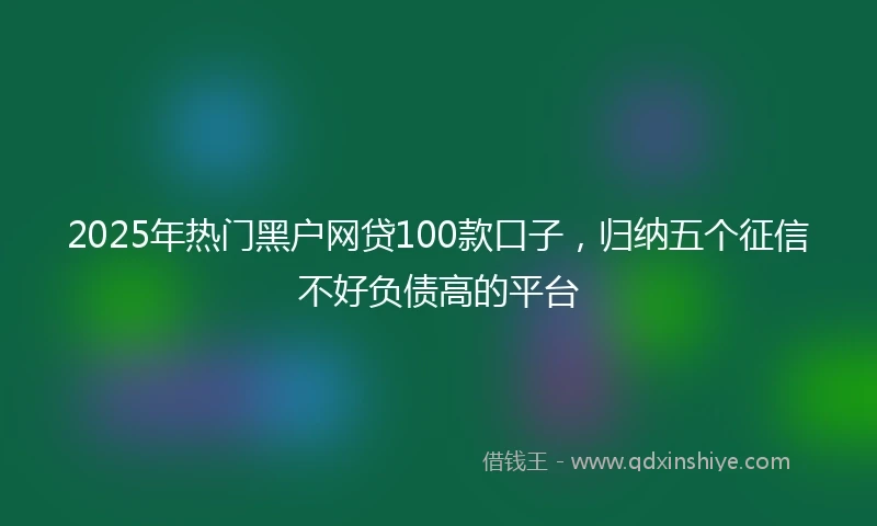 2025年热门黑户网贷100款口子，归纳五个征信不好负债高的平台
