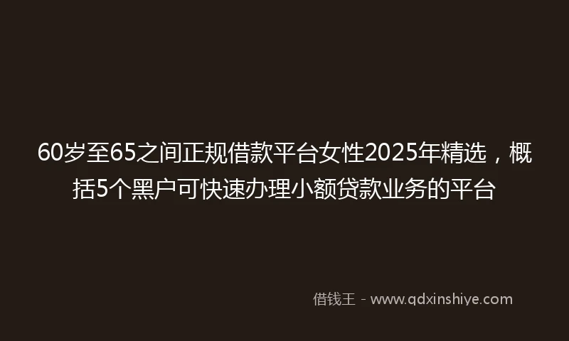 60岁至65之间正规借款平台女性2025年精选，概括5个黑户可快速办理小额贷款业务的平台