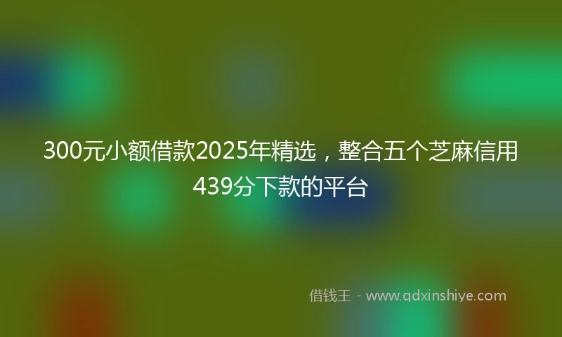 300元小额借款2025年精选，整合五个芝麻信用439分下款的平台