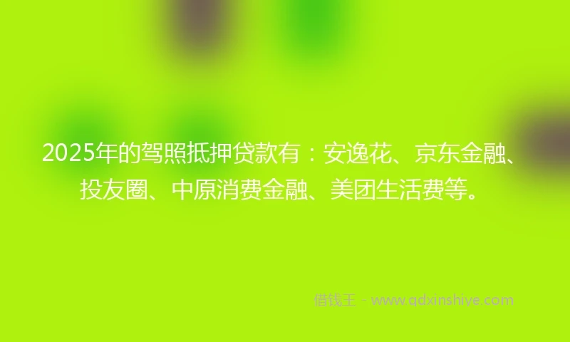 2025年的驾照抵押贷款有：安逸花、京东金融、投友圈、中原消费金融、美团生活费等。
