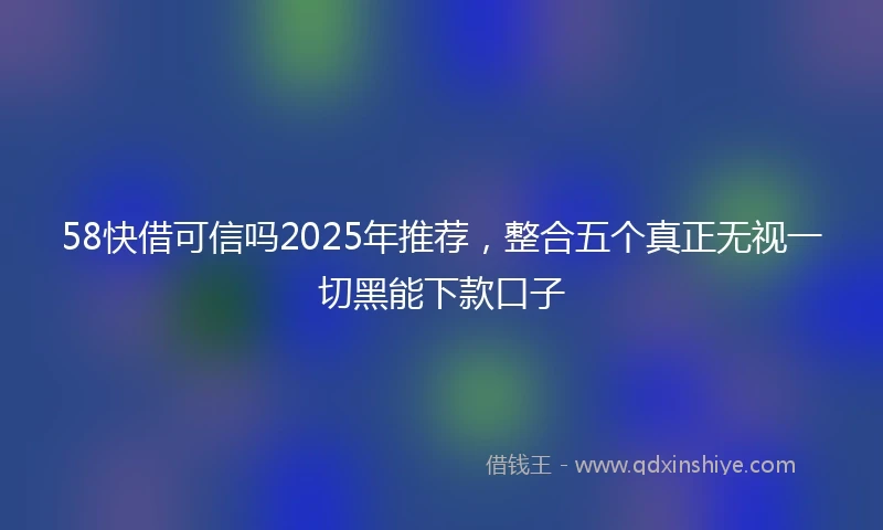 58快借可信吗2025年推荐,整合五个真正无视一切黑能下款口子