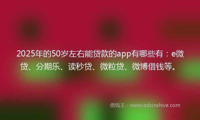 2025年的50岁左右能贷款的app有哪些有：e微贷、分期乐、读秒贷、微粒贷、微博借钱等。
