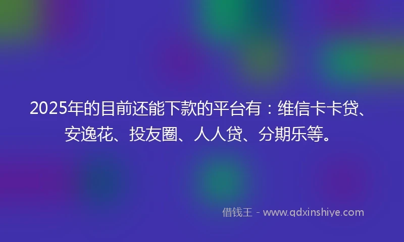 2025年的目前还能下款的平台有：维信卡卡贷、安逸花、投友圈、人人贷、分期乐等。