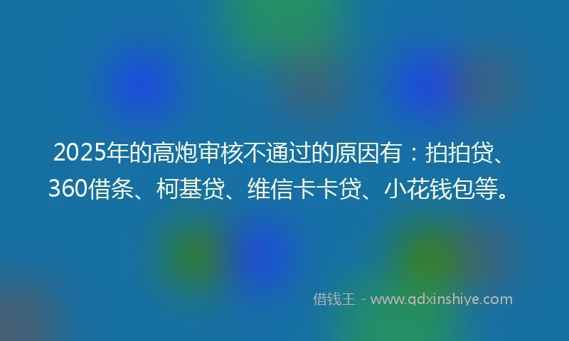 2025年的高炮审核不通过的原因有：拍拍贷、360借条、柯基贷、维信卡卡贷、小花钱包等。