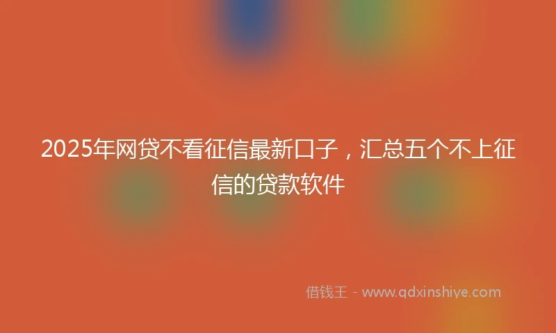 2025年网贷不看征信最新口子，汇总五个不上征信的贷款软件