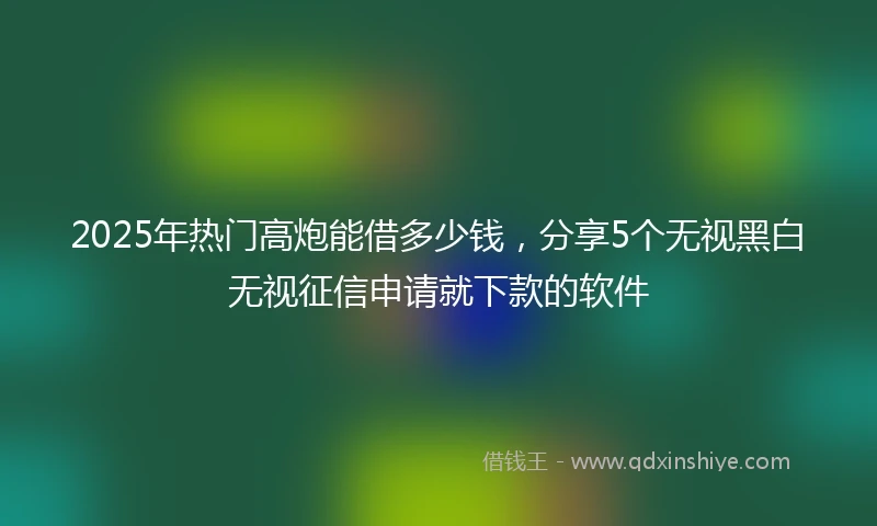 2025年热门高炮能借多少钱，分享5个无视黑白无视征信申请就下款的软件