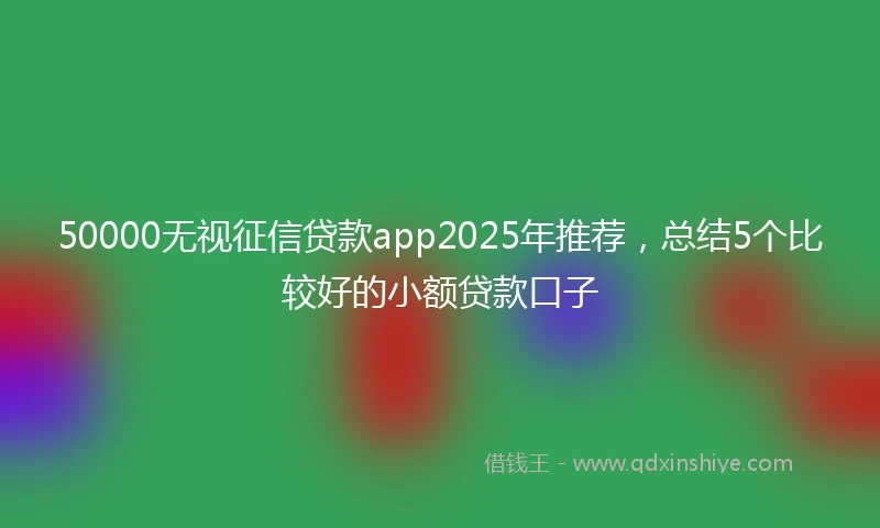 50000无视征信贷款app2025年推荐，总结5个比较好的小额贷款口子