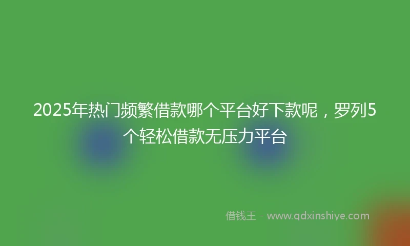 2025年热门频繁借款哪个平台好下款呢，罗列5个轻松借款无压力平台