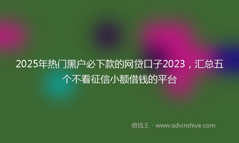 2025年热门黑户必下款的网贷口子2023，汇总五个不看征信小额借钱的平台