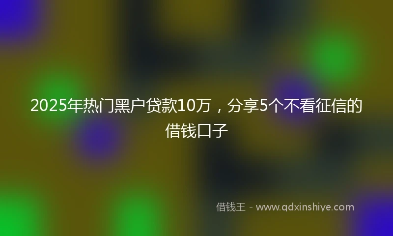 2025年热门黑户贷款10万，分享5个不看征信的借钱口子