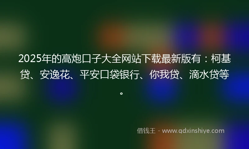 2025年的高炮口子大全网站下载最新版有：柯基贷、安逸花、平安口袋银行、你我贷、滴水贷等。
