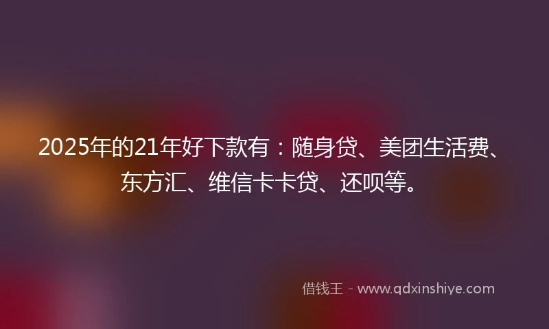 2025年的21年好下款有：随身贷、美团生活费、东方汇、维信卡卡贷、还呗等。