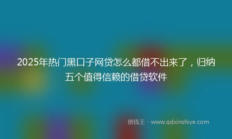 2025年热门黑口子网贷怎么都借不出来了，归纳五个值得信赖的借贷软件