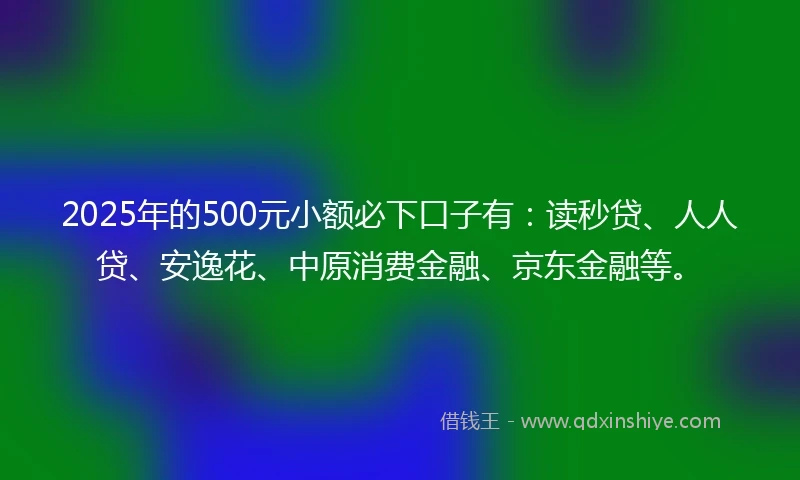2025年的500元小额必下口子有：读秒贷、人人贷、安逸花、中原消费金融、京东金融等。
