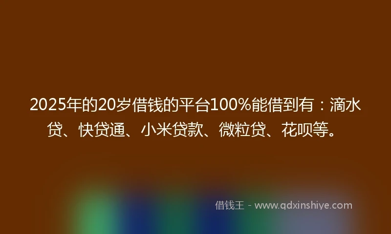 2025年的20岁借钱的平台100%能借到有：滴水贷、快贷通、小米贷款、微粒贷、花呗等。